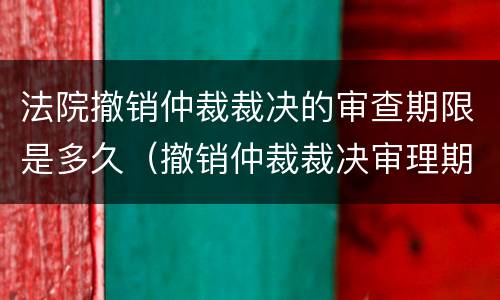 法院撤销仲裁裁决的审查期限是多久（撤销仲裁裁决审理期限）