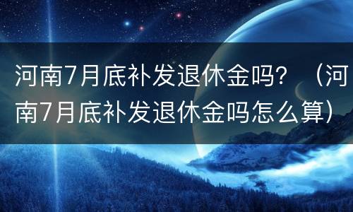 河南7月底补发退休金吗？（河南7月底补发退休金吗怎么算）
