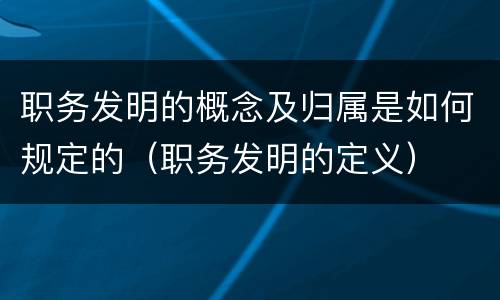 职务发明的概念及归属是如何规定的（职务发明的定义）