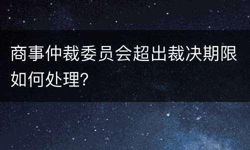 商事仲裁委员会超出裁决期限如何处理？