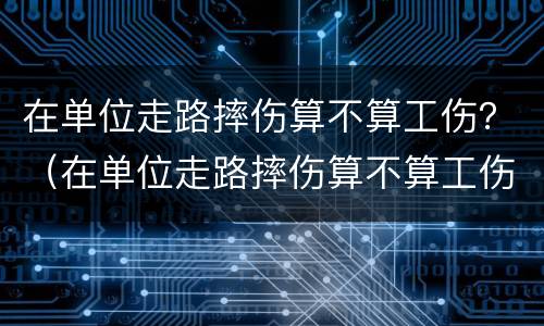 在单位走路摔伤算不算工伤？（在单位走路摔伤算不算工伤呢）