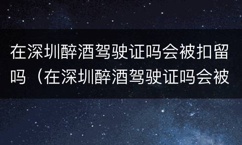 在深圳醉酒驾驶证吗会被扣留吗（在深圳醉酒驾驶证吗会被扣留吗现在）