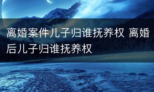 离婚案件儿子归谁抚养权 离婚后儿子归谁抚养权