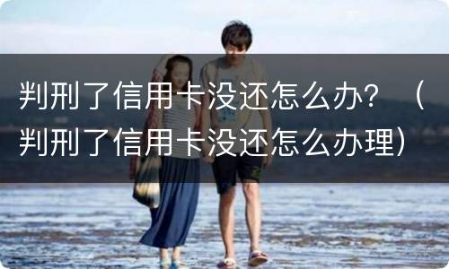 判刑了信用卡没还怎么办？（判刑了信用卡没还怎么办理）