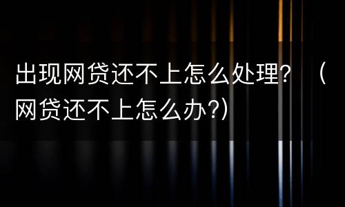 出现网贷还不上怎么处理？（网贷还不上怎么办?）