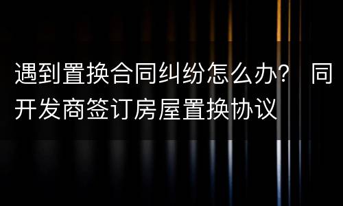 遇到置换合同纠纷怎么办？ 同开发商签订房屋置换协议