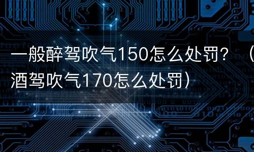 一般醉驾吹气150怎么处罚？（酒驾吹气170怎么处罚）