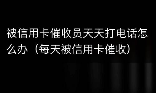 被信用卡催收员天天打电话怎么办（每天被信用卡催收）