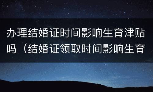 办理结婚证时间影响生育津贴吗（结婚证领取时间影响生育津贴吗）