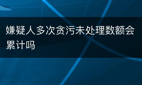 嫌疑人多次贪污未处理数额会累计吗