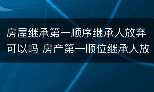 房屋继承第一顺序继承人放弃可以吗 房产第一顺位继承人放弃继承