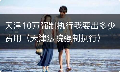天津10万强制执行我要出多少费用（天津法院强制执行）
