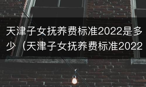 天津子女抚养费标准2022是多少（天津子女抚养费标准2022是多少钱）