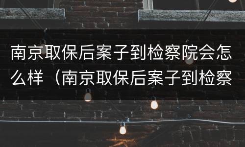 南京取保后案子到检察院会怎么样（南京取保后案子到检察院会怎么样处理）