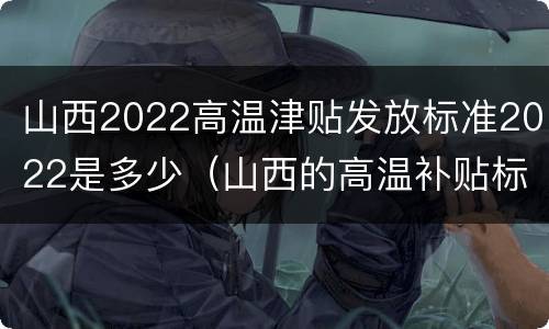 山西2022高温津贴发放标准2022是多少（山西的高温补贴标准2020）
