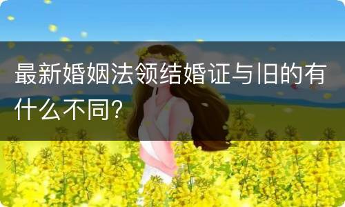 最新婚姻法领结婚证与旧的有什么不同?