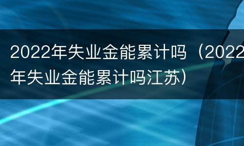 2022年失业金能累计吗（2022年失业金能累计吗江苏）