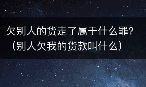 欠别人的货走了属于什么罪？（别人欠我的货款叫什么）