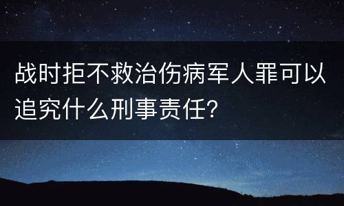 战时拒不救治伤病军人罪可以追究什么刑事责任？