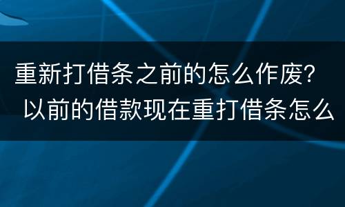 重新打借条之前的怎么作废？ 以前的借款现在重打借条怎么打借条