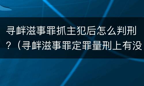 寻衅滋事罪抓主犯后怎么判刑?（寻衅滋事罪定罪量刑上有没有从犯主犯）