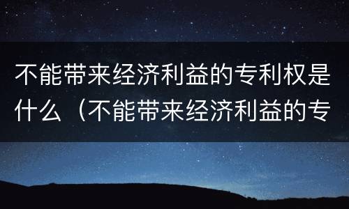 不能带来经济利益的专利权是什么（不能带来经济利益的专利权是什么）