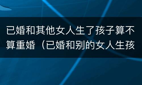 已婚和其他女人生了孩子算不算重婚（已婚和别的女人生孩子是重婚吗）