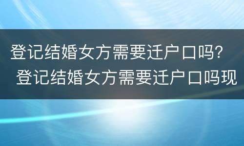 登记结婚女方需要迁户口吗？ 登记结婚女方需要迁户口吗现在
