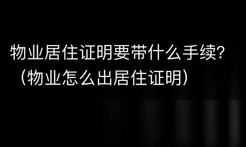 物业居住证明要带什么手续？（物业怎么出居住证明）