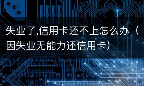 失业了,信用卡还不上怎么办（因失业无能力还信用卡）