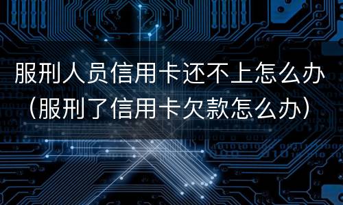 服刑人员信用卡还不上怎么办（服刑了信用卡欠款怎么办）
