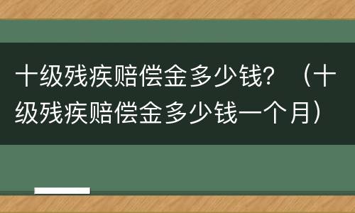 十级残疾赔偿金多少钱？（十级残疾赔偿金多少钱一个月）