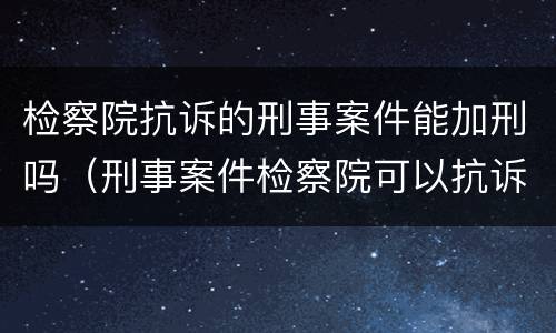 检察院抗诉的刑事案件能加刑吗（刑事案件检察院可以抗诉吗）