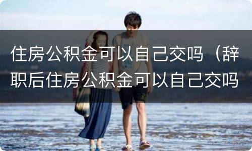 住房公积金可以自己交吗（辞职后住房公积金可以自己交吗）