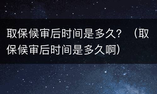 取保候审后时间是多久？（取保候审后时间是多久啊）