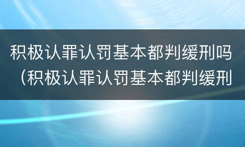 积极认罪认罚基本都判缓刑吗（积极认罪认罚基本都判缓刑吗）