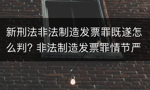 新刑法非法制造发票罪既遂怎么判? 非法制造发票罪情节严重的