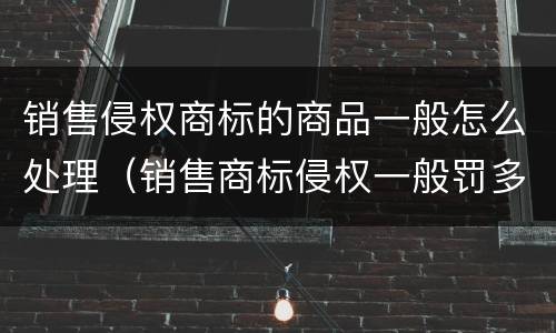 销售侵权商标的商品一般怎么处理（销售商标侵权一般罚多少钱）