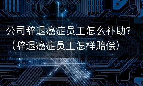 公司辞退癌症员工怎么补助？（辞退癌症员工怎样赔偿）