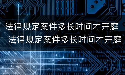 法律规定案件多长时间才开庭 法律规定案件多长时间才开庭审理
