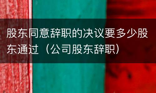 股东同意辞职的决议要多少股东通过（公司股东辞职）