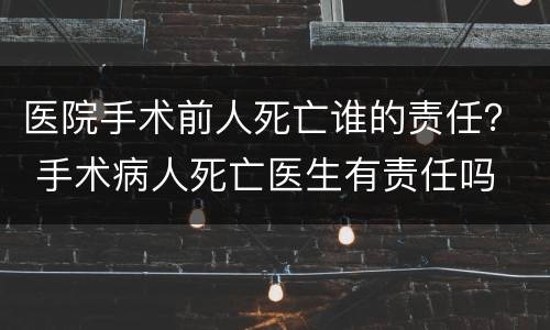 医院手术前人死亡谁的责任？ 手术病人死亡医生有责任吗