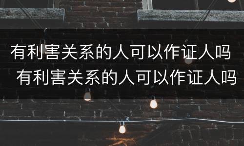 有利害关系的人可以作证人吗 有利害关系的人可以作证人吗
