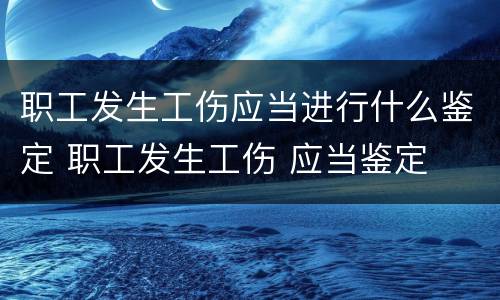 职工发生工伤应当进行什么鉴定 职工发生工伤 应当鉴定