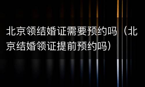 北京领结婚证需要预约吗（北京结婚领证提前预约吗）