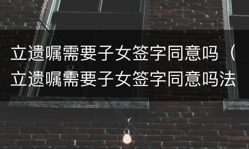 立遗嘱需要子女签字同意吗（立遗嘱需要子女签字同意吗法律）