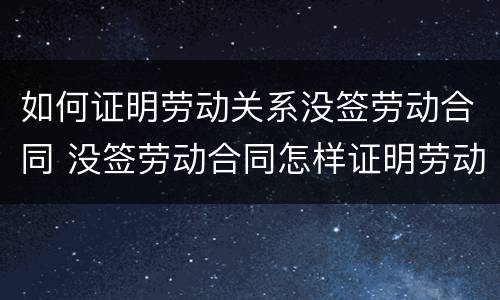 如何证明劳动关系没签劳动合同 没签劳动合同怎样证明劳动关系