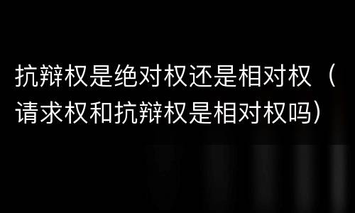 抗辩权是绝对权还是相对权（请求权和抗辩权是相对权吗）