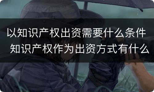 以知识产权出资需要什么条件 知识产权作为出资方式有什么特别要求