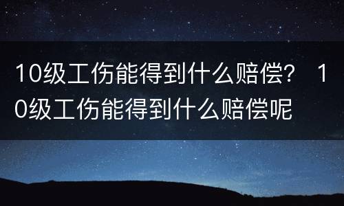 10级工伤能得到什么赔偿？ 10级工伤能得到什么赔偿呢